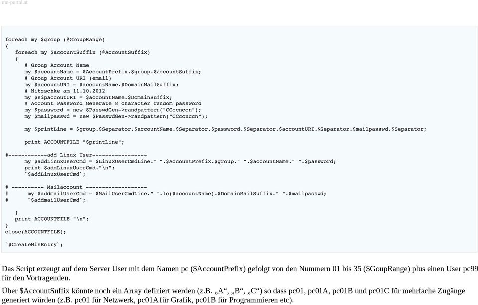 $domainsuffix; Account Password Generate 8 character random password my $password = new $PasswdGen >randpattern("ccccnccn"); my $mailpasswd = new $PasswdGen >randpattern("ccccnccn"); my $printline =