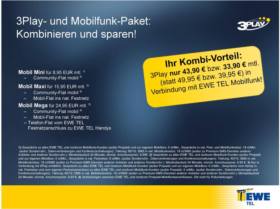 33,90 mtl. (statt 49,95 bzw. 39,95 ) in Verbindung mit EWE TEL Mobilfunk! 1) Gespräche zu allen EWE TEL und nordcom Mobilfunk-Kunden (außer Prepaid) und zur eigenen Mobilbox: 0 ct/min.