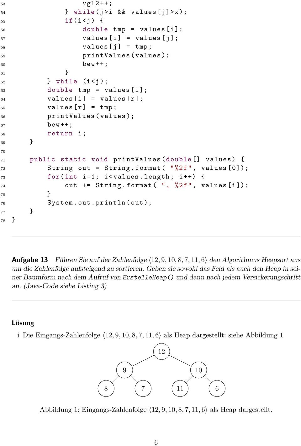 String out = String. format ( "%2f", values [0]); 73 for ( int i =1; i< values. length ; i ++) { 74 out += String. format ( ", %2f", values [i ]); 75 } 76 System. out. println ( out ); 77 } 78 } Aufgabe 13 Führen Sie auf der Zahlenfolge 12, 9, 10, 8, 7, 11, 6 den Algorithmus Heapsort aus um die Zahlenfolge aufsteigend zu sortieren.