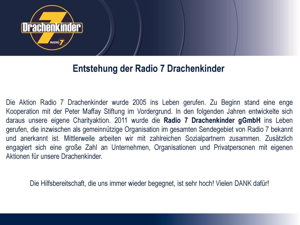 2011 wurde die Radio 7 Drachenkinder ggmbh ins Leben gerufen, die inzwischen als gemeinnützige Organisation im gesamten Sendegebiet von Radio 7 bekannt und anerkannt ist.