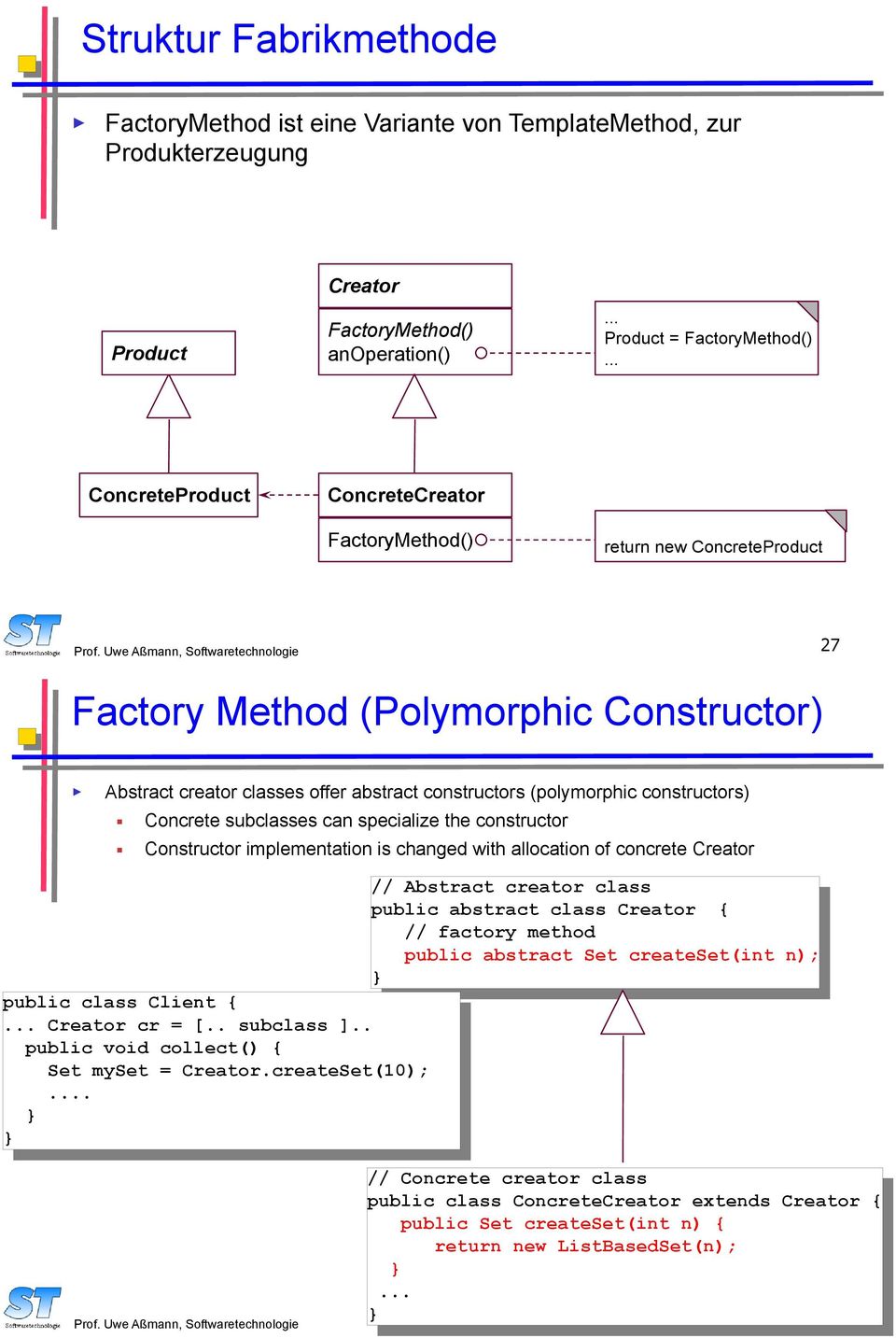 Uwe Aßmann, Softwaretechnologie 27 Factory Method (Polymorphic Constructor) Abstract creator classes offer abstract constructors (polymorphic constructors) Concrete subclasses can specialize the