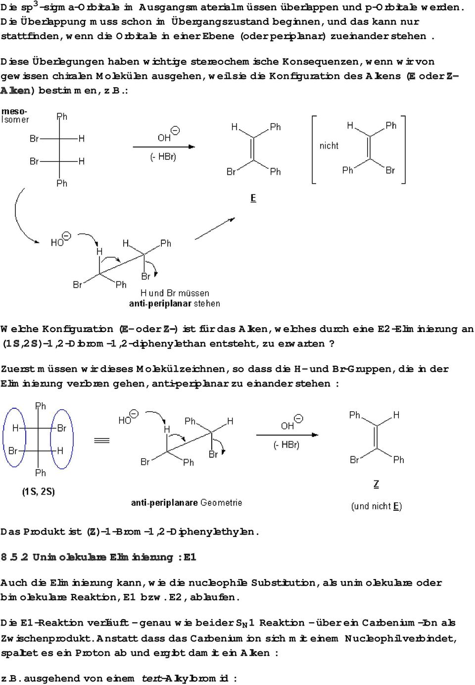 Diese Überlegungen haben wichtige stereochemische Konsequenzen, wenn wir von gewissen chiralen Molekülen ausgehen, weil sie die Konfiguration des Alkens (E oder Z- Alken) bestimmen, z.b.: Welche Konfiguration (E- oder Z-) ist für das Alken, welches durch eine E2-Eliminierung an (1S,2S)-1,2-Dibrom-1,2-diphenylethan entsteht, zu erwarten?