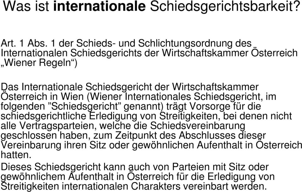 Wien (Wiener Internationales Schiedsgericht, im folgenden Schiedsgericht genannt) trägt Vorsorge für die schiedsgerichtliche Erledigung von Streitigkeiten, bei denen nicht alle Vertragsparteien,