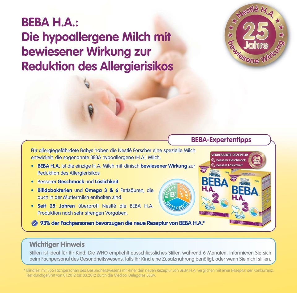 Seit 25 Jahren überprüft Nestlé die BEBA H.A.. Produktion nach sehr strengen Vorgaben. 93% der Fachpersonen bevorzugen die neue Rezeptur e von BEBA B H.A.* Bifidus O P T I Omega 3&6 P R O H.A. BEBA-Expertentipps VERBESSERTE R REZEPTUR besserer serer Geschmack bessere sere Löslichkeit Wichtiger Hinweis Stillen ist ideal für Ihr Kind.