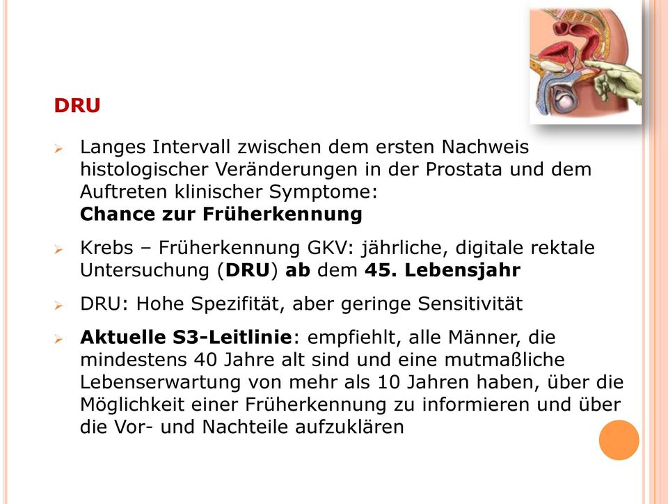 Lebensjahr DRU: Hohe Spezifität, aber geringe Sensitivität Aktuelle S3-Leitlinie: empfiehlt, alle Männer, die mindestens 40 Jahre alt