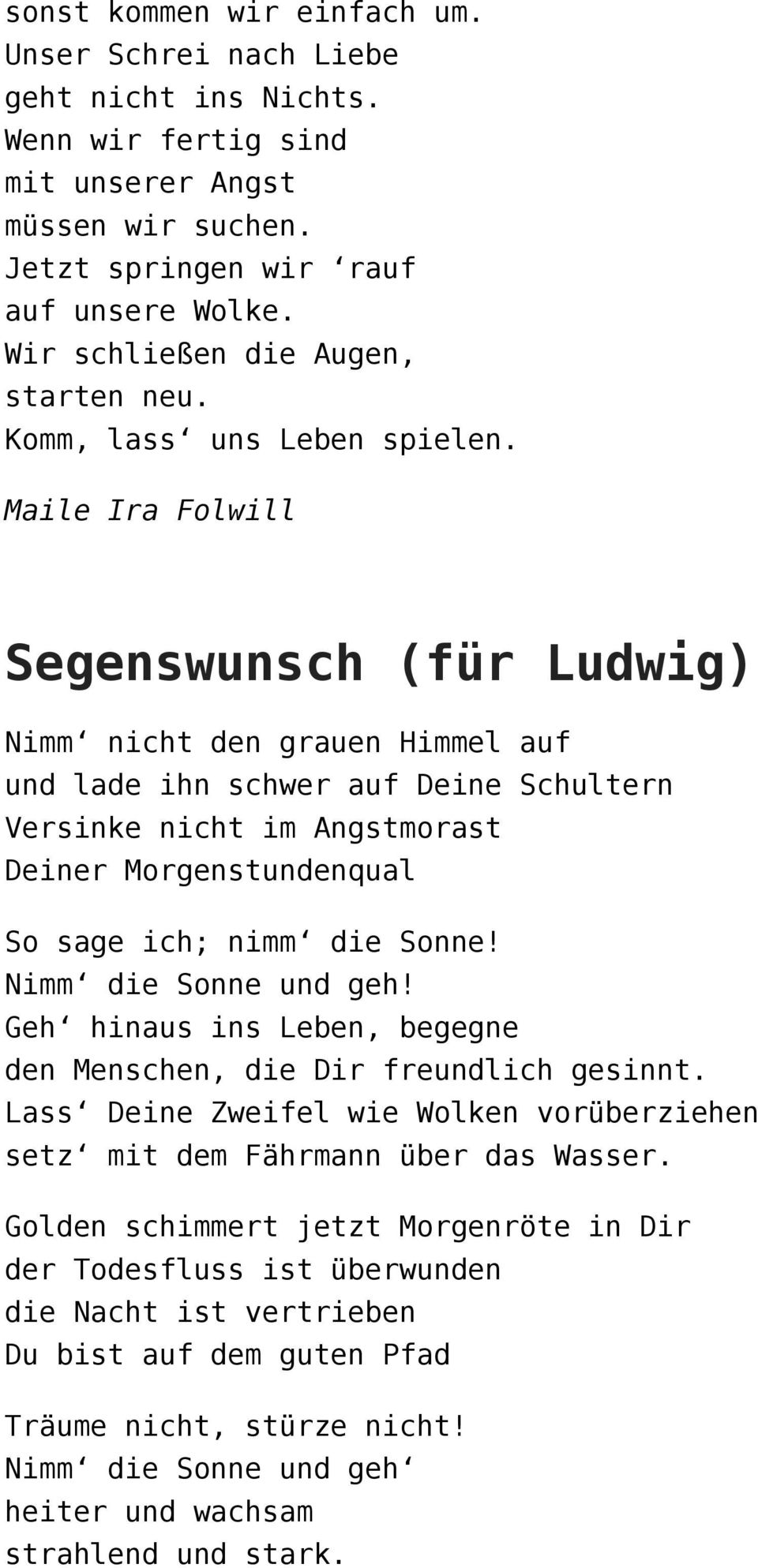 Maile Ira Folwill Segenswunsch (für Ludwig) Nimm nicht den grauen Himmel auf und lade ihn schwer auf Deine Schultern Versinke nicht im Angstmorast Deiner Morgenstundenqual So sage ich; nimm die Sonne!