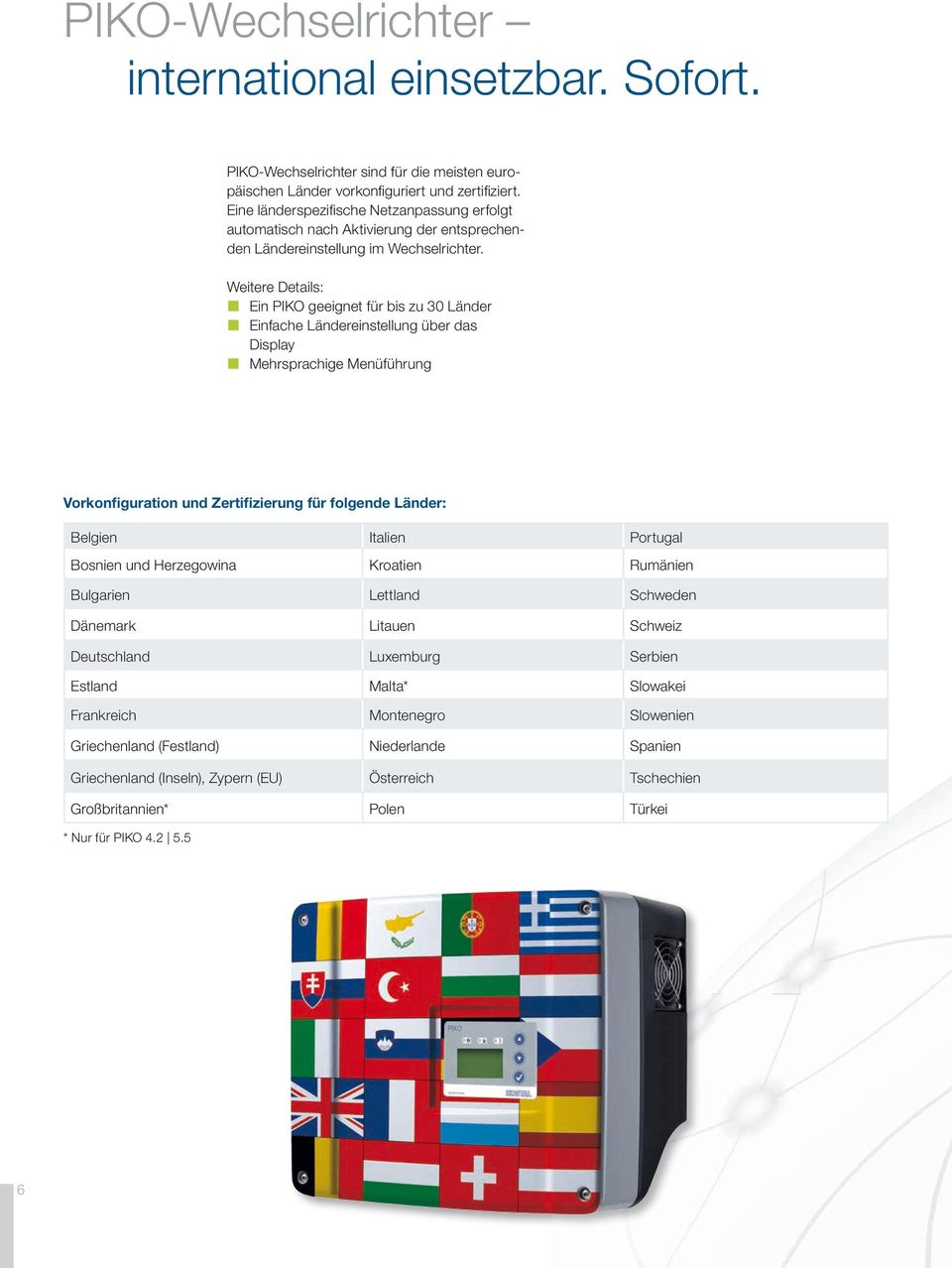 Weitere Details: Ein PIKO geeignet für bis zu 30 Länder Einfache Ländereinstellung über das Display Mehrsprachige Menüführung Vorkonfiguration und Zertifizierung für folgende Länder: Belgien Italien