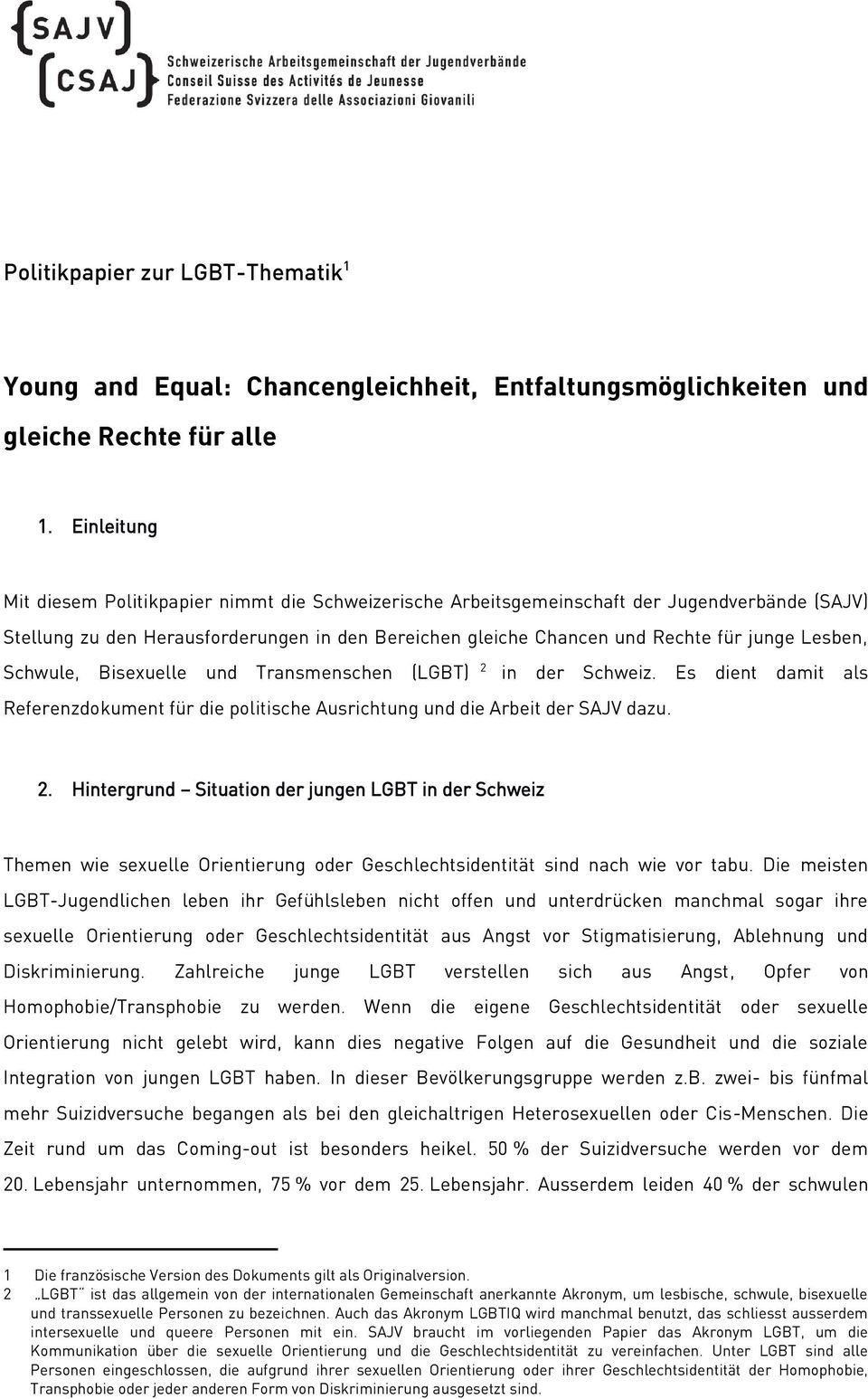 Lesben, Schwule, Bisexuelle und Transmenschen (LGBT) 2 in der Schweiz. Es dient damit als Referenzdokument für die politische Ausrichtung und die Arbeit der SAJV dazu. 2. Hintergrund Situation der jungen LGBT in der Schweiz Themen wie sexuelle Orientierung oder Geschlechtsidentität sind nach wie vor tabu.
