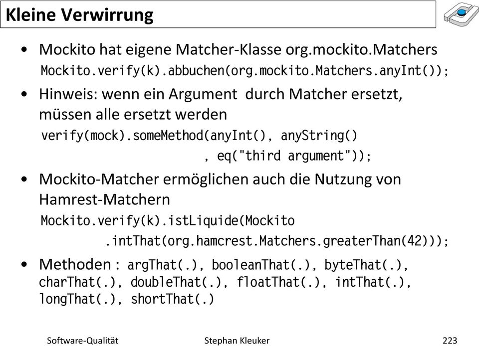 somemethod(anyint(), anystring(), eq("third argument")); Mockito-Matcher ermöglichen auch die Nutzung von Hamrest-Matchern Mockito.verify(k).