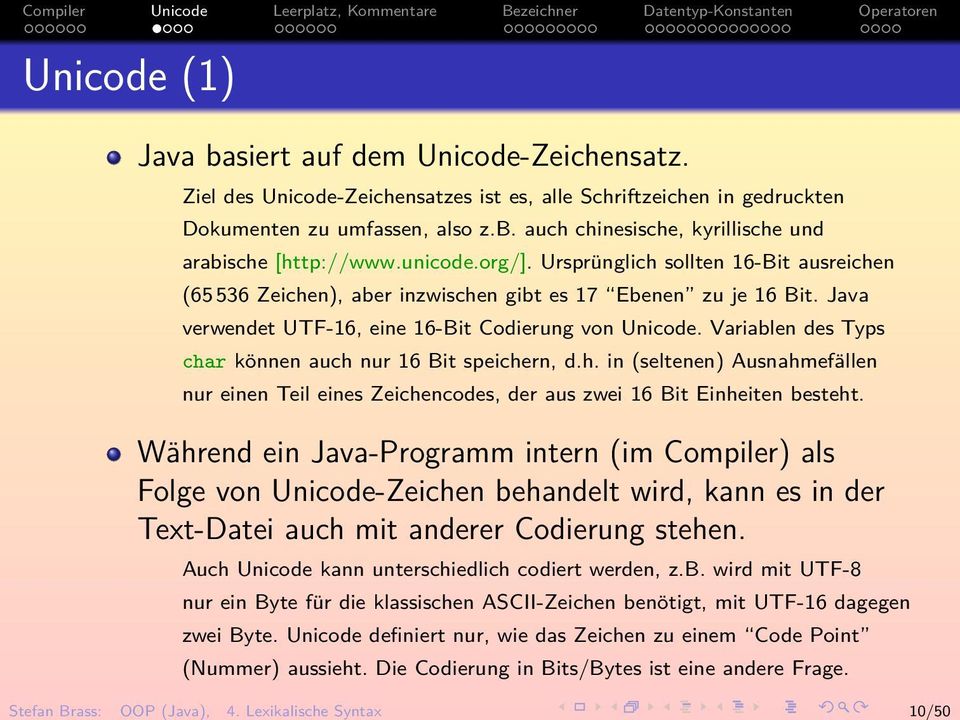Ursprünglich sollten 16-Bit ausreichen (65 536 Zeichen), aber inzwischen gibt es 17 Ebenen zu je 16 Bit. Java verwendet UTF-16, eine 16-Bit Codierung von Unicode.