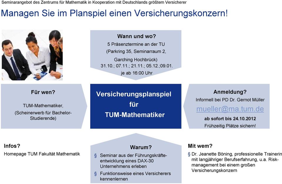 TUM-Mathematiker, (Scheinerwerb für Bachelor- Studierende) Versicherungsplanspiel für TUM-Mathematiker Anmeldung? Informell bei PD Dr. Gernot Müller mueller@ma.tum.de ab sofort bis 24.10.