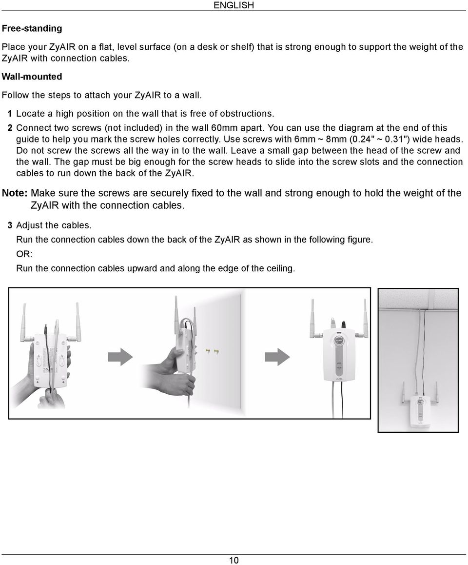You can use the diagram at the end of this guide to help you mark the screw holes correctly. Use screws with 6mm ~ 8mm (0.24" ~ 0.31") wide heads. Do not screw the screws all the way in to the wall.