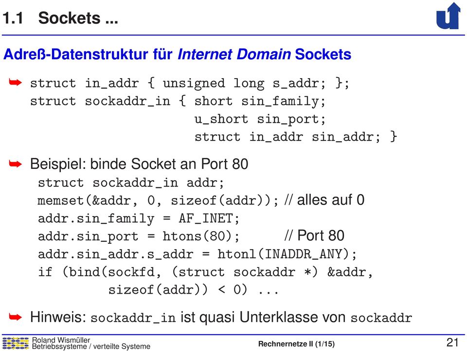 sin_port; struct in_addr sin_addr; } Beispiel: binde Socket an Port 80 struct sockaddr_in addr; memset(&addr, 0, sizeof(addr)); // alles auf 0