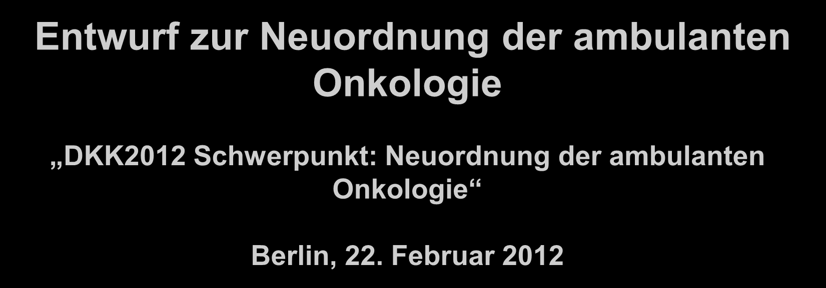 Entwurf zur Neuordnung der ambulanten Onkologie DKK2012 Schwerpunkt: Neuordnung der ambulanten Onkologie Berlin, 22. Februar 2012 Dr.