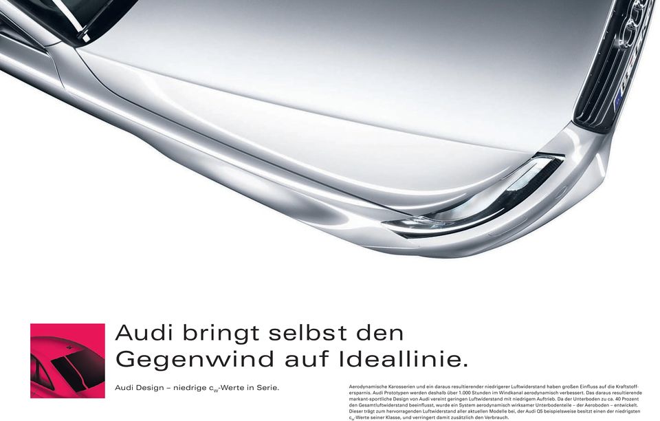 000 Stunden im Windkanal aerodynamisch verbessert. Das daraus resultierende markant-sportliche Design von Audi vereint geringen Luftwiderstand mit niedrigem Auftrieb. Da der Unterboden zu ca.