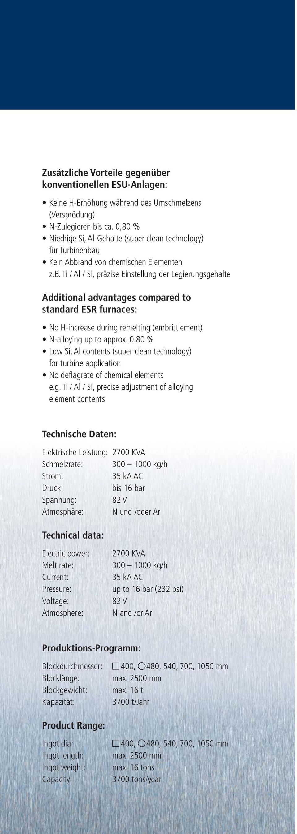 nenbau Kein Abbrand von chemischen Elementen z.b. Ti / Al / Si, präzise Einstellung der Legierungsgehalte Additional advantages compared to standard ESR furnaces: No H-increase during remelting (embrittlement) N-alloying up to approx.
