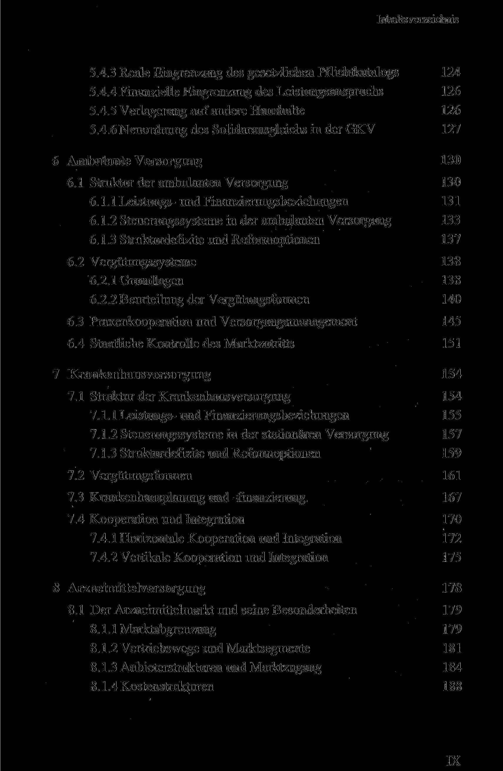 IX Inhaltsverzeichnis 5.4.3 Reale Eingrenzung des gesetzlichen Pflichtkatalogs 124 5.4.4 Finanzielle Eingrenzung des Leistungsanspruchs 126 5.4.5 Verlagerung auf andere Haushalte 126 5.4.6Neuordnung des Solidarausgleichs in der GKV 127 6 Ambulante Versorgung 130 6.