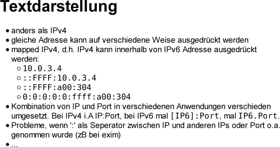 verschieden umgesetzt. Bei IPv4 i.a IP:Port, bei IPv6 mal [IP6]:Port, mal IP6.Port. Probleme, wenn ':' als Seperator zwischen IP und anderen IPs oder Port o.