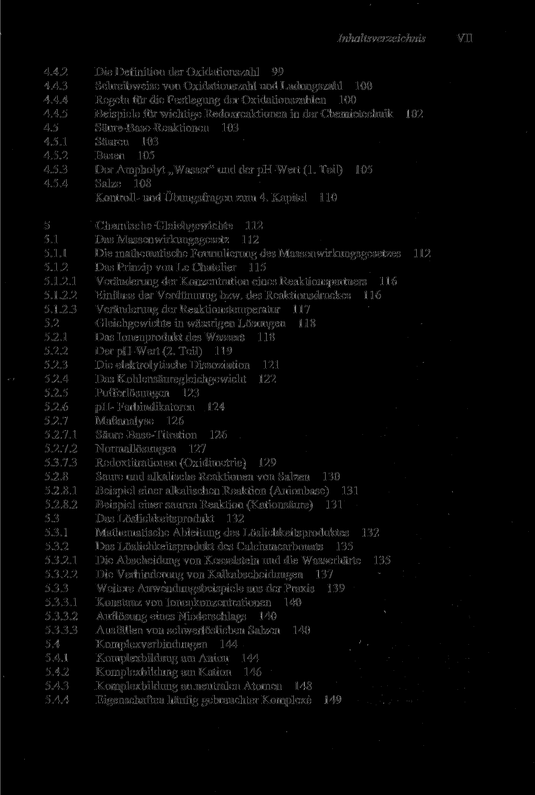 Inhaltsverzeichnis VII 4.4.2 Die Definition der Oxidationszahl 99 4.4.3 Schreibweise von Oxidationszahl und Ladungszahl 100 4.4.4 Regeln für die Festlegung der Oxidationszahlen 100 4.4.5 Beispiele für wichtige Redoxreaktionen in der Chemietechnik 102 4.