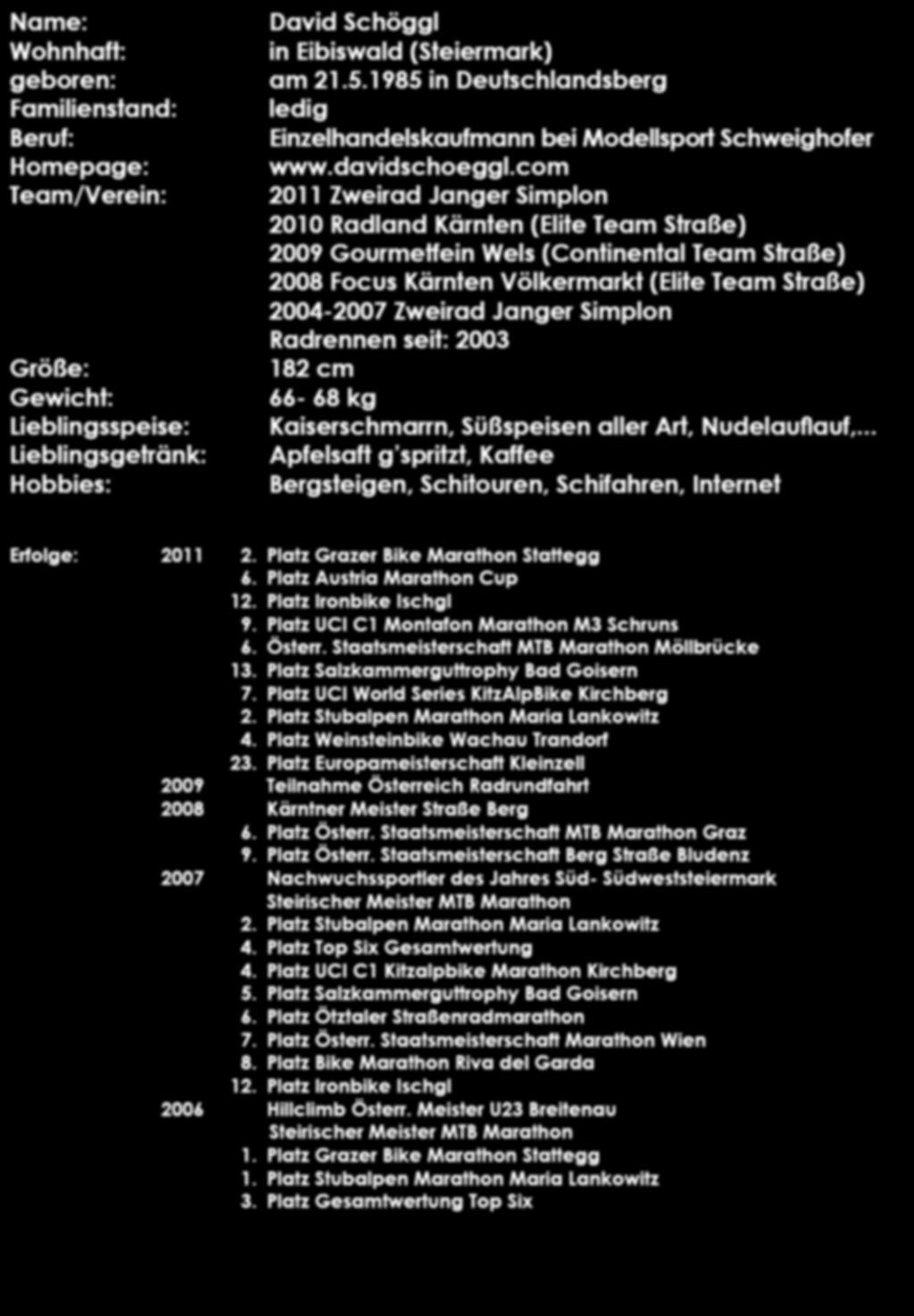 Name: Wohnhaft: geboren: Familienstand: Beruf: Homepage: Team/Verein: Größe: Gewicht: Lieblingsspeise: Lieblingsgetränk: Hobbies: David Schöggl in Eibiswald (Steiermark) am 21.5.