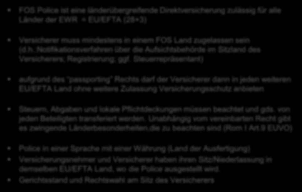 FOS Police ist eine länderübergreifende Direktversicherung zulässig für alle Länder der EWR = EU/EFTA (28+3) Versicherer muss mindestens in einem FOS Land zugelassen sein (d.h.:notifikationsverfahren über die Aufsichtsbehörde im Sitzland des Versicherers; Registrierung; ggf.