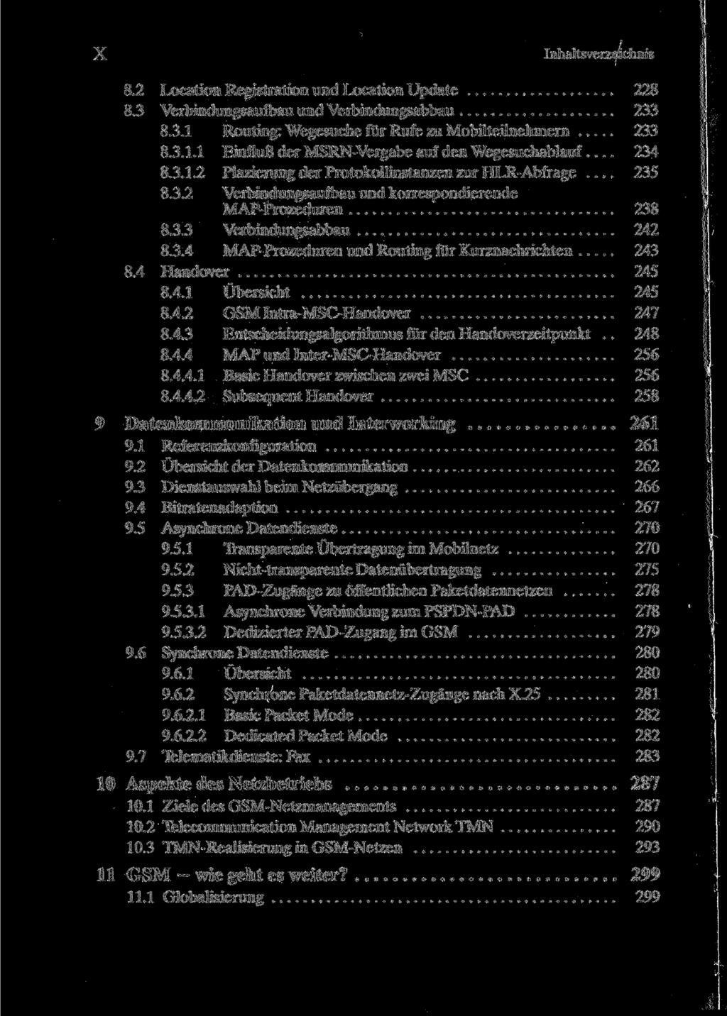 X Inhaltsverzeichnis 8.2 Location Registration und Location Update 228 8.3 Verbindungsaufbau und Verbindungsabbau 233 8.3.1 Routing: Wegesuche für Rufe zu Mobilteilnehmern 233 8.3.1.1 Einfluß der MSRN-Vergabe auf den Wegesuchablauf.