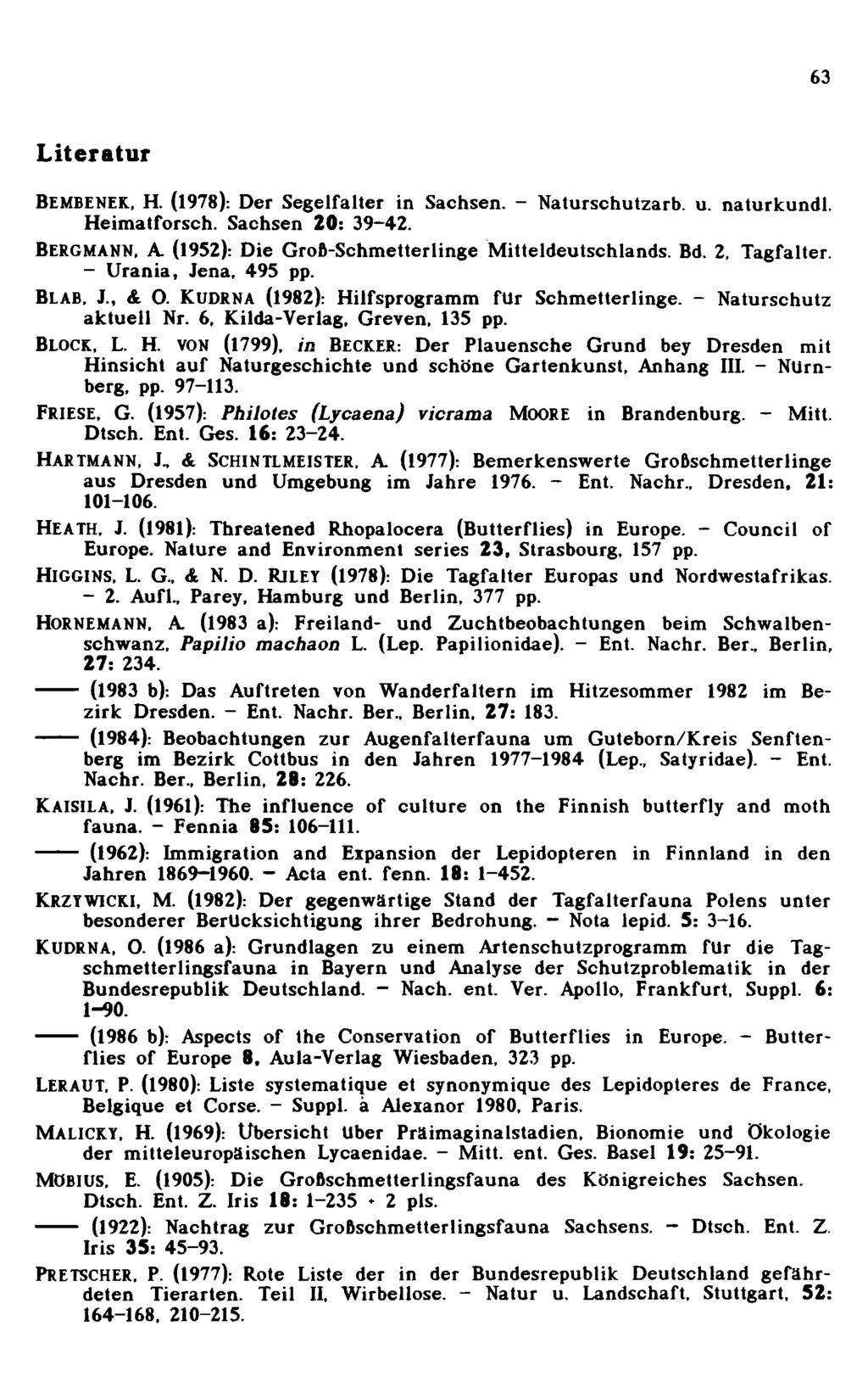 63 Literatur Bembenek, H. (1978): Der Segelfalter in Sachsen. - N aturschutzarb. u. naturkundl. H eim atforsch. Sachsen 20: 39-42. BERGMANN, A. (1952): Die G roß-schm etterlinge M itteldeutschlands.