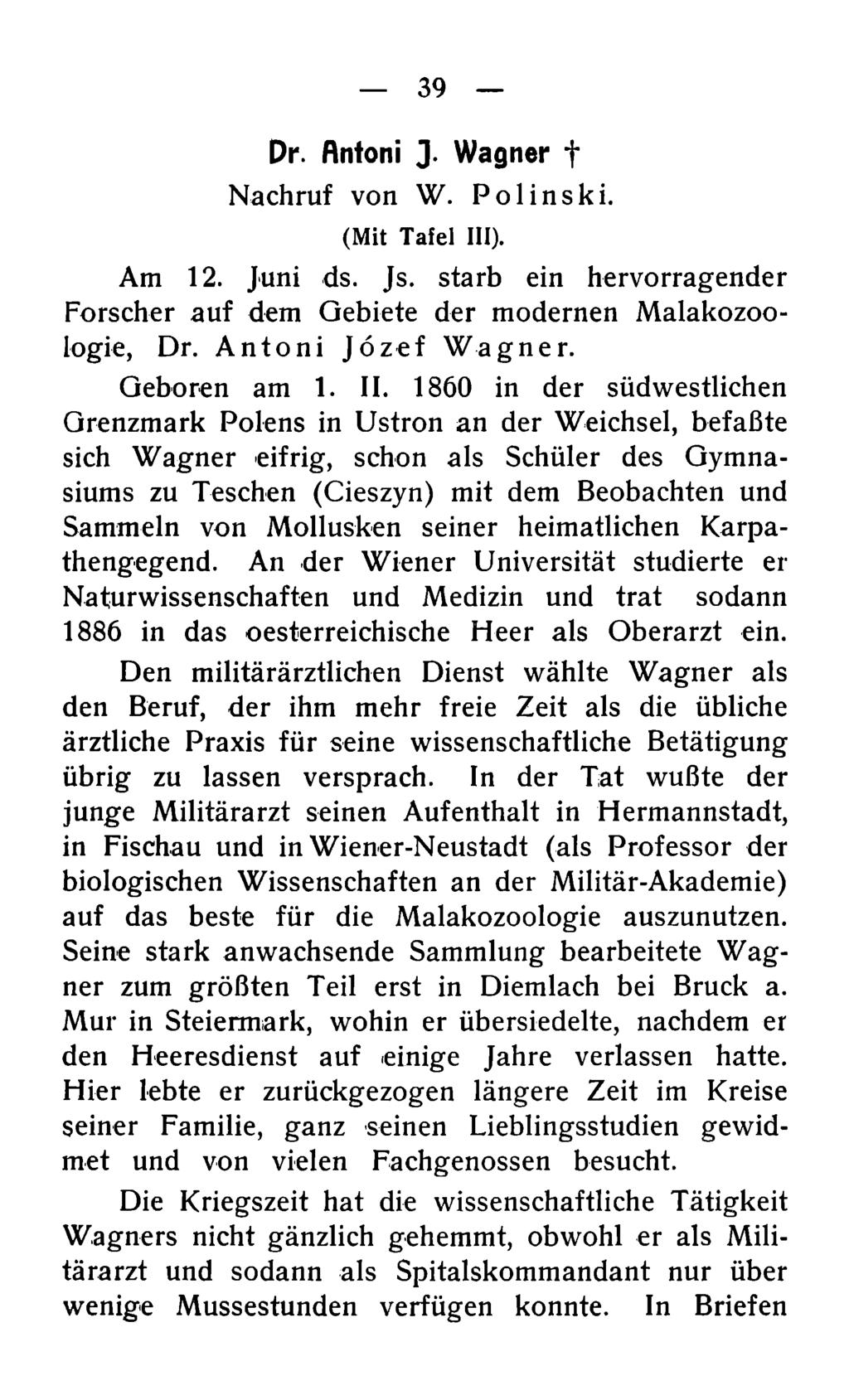 39 Dr. ftntoni J. Wagner t Nachruf von W. Polinski. (Mit Tafel III). Am 12. Juni ds. Js. starb ein hervorragender Forscher auf dem Gebiete der modernen Malakozoologie, Dr. Antoni Jözef Wagner.