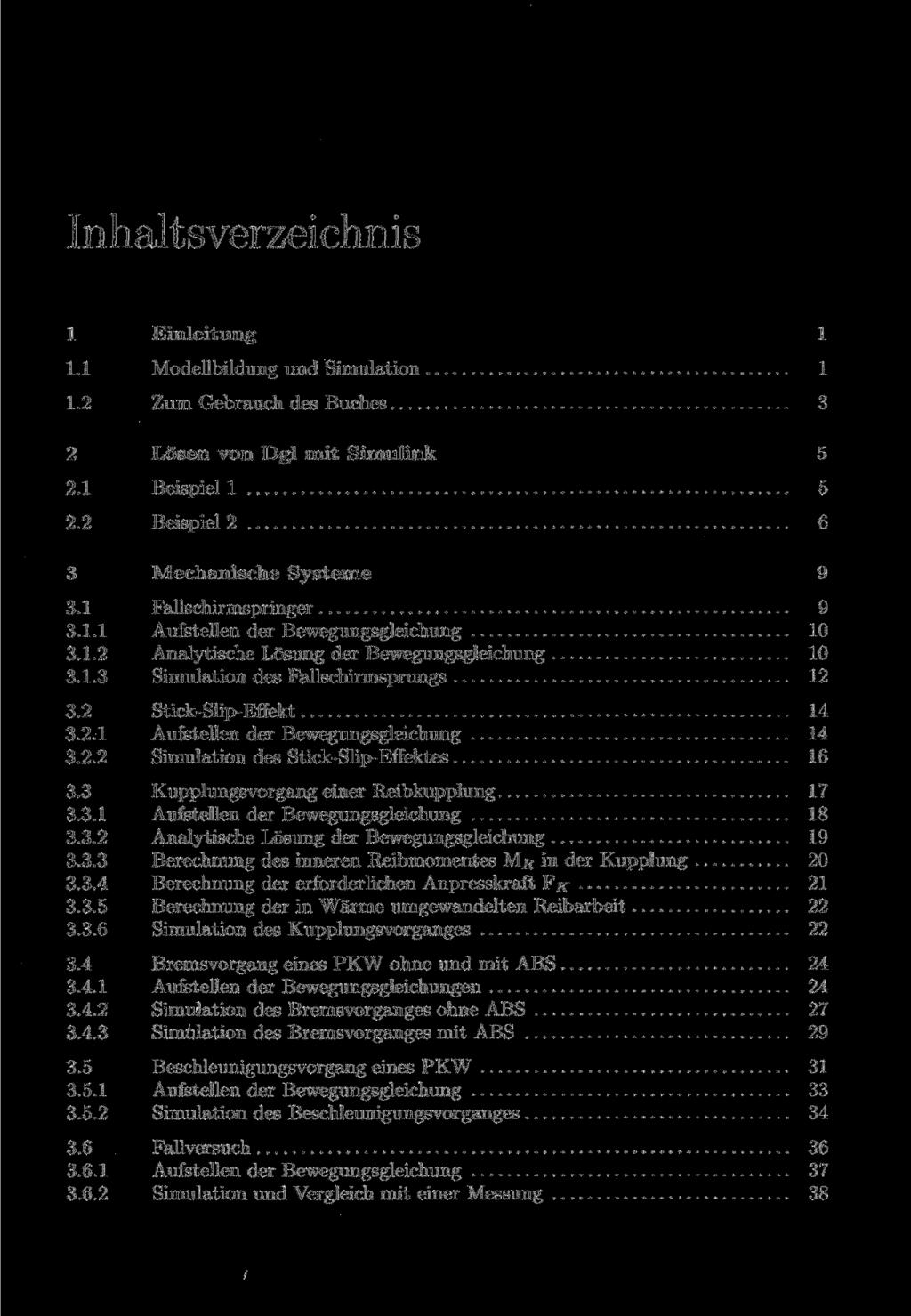 1 Einleitung 1 1.1 Modellbildung und Simulation 1 1.2 Zum Gebrauch des Buches 3 2 Lösen von Dgl mit Simulink 5 2.1 Beispiel 1 5 2.2 Beispiel 2 6 3 Mechanische Systeme 9 3.1 Fallschirmspringer 9 3.1.1 Aufstellen der Bewegungsgleichung 10 3.