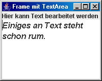 Die Klasse JTextArea Beispiel import java.awt.*; import javax.swing.*; public class FrameMitTextArea extends JFrame { Container c; JLabel info; JTextArea ta; Font f = new Font("SansSerif",Font.