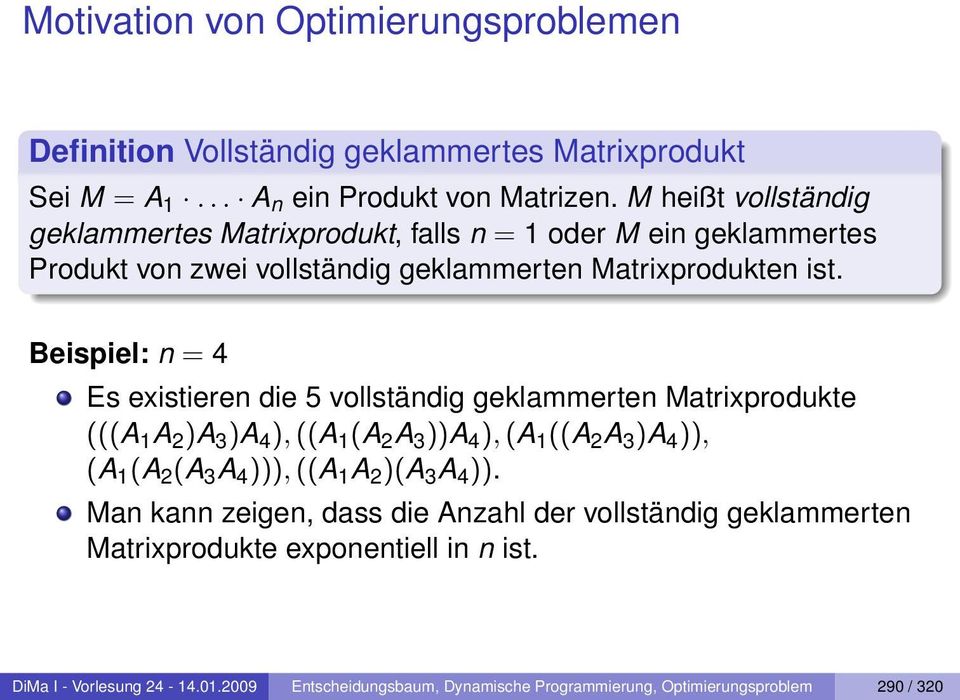 Beispiel: n = 4 Es existieren die 5 vollständig geklammerten Matrixprodukte (((A 1 A 2 )A 3 )A 4 ), ((A 1 (A 2 A 3 ))A 4 ), (A 1 ((A 2 A 3 )A 4 )), (A 1 (A 2 (A 3 A 4