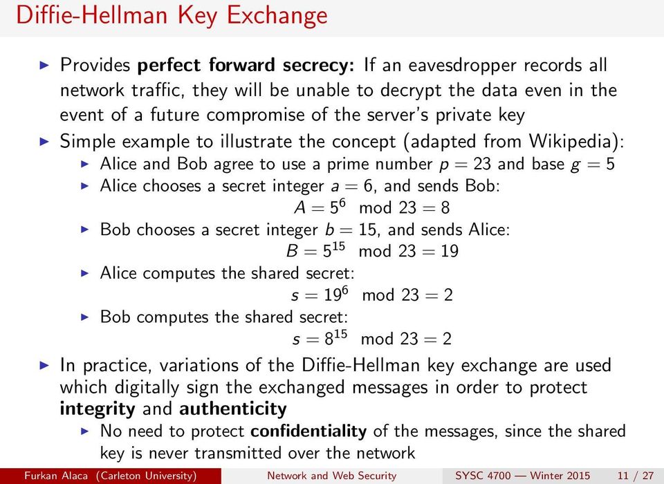 Bob: A = 5 6 mod 23 = 8 Bob chooses a secret integer b = 15, and sends Alice: B = 5 15 mod 23 = 19 Alice computes the shared secret: s = 19 6 mod 23 = 2 Bob computes the shared secret: s = 8 15 mod