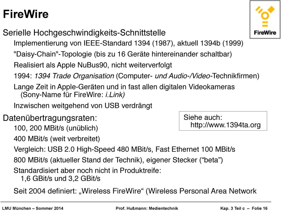 Lange Zeit in Apple-Geräten und in fast allen digitalen Videokameras (Sony-Name für FireWire: i.link)! Inzwischen weitgehend von USB verdrängt! Datenübertragungsraten:! 100, 200 MBit/s (unüblich)!