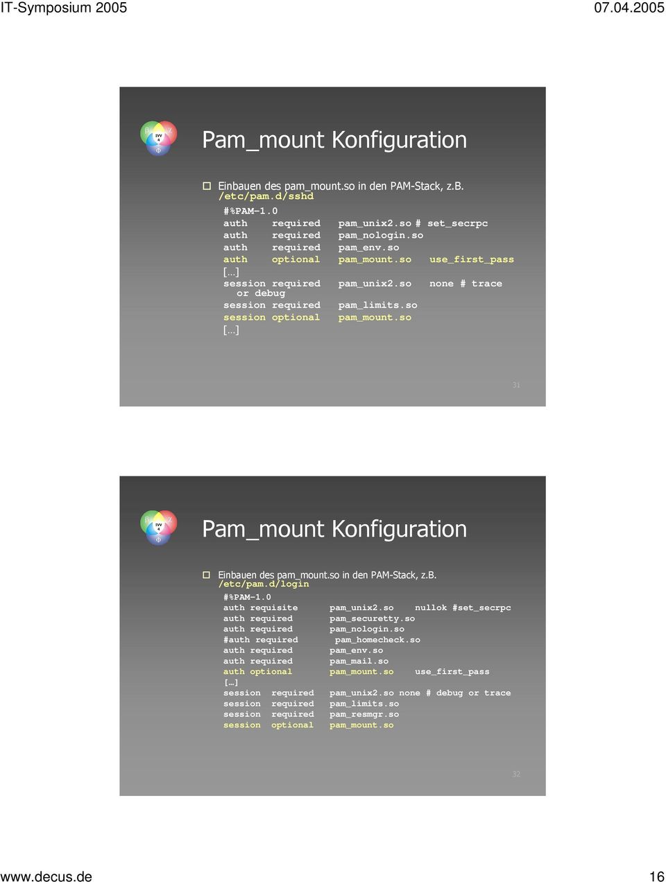 so 31 Pam_mount Konfiguration Einbauen des pam_mount.so in den PAM-Stack, z.b. /etc/pam.d/login #%PAM-1.0 auth requisite pam_unix2.so nullok #set_secrpc auth required pam_securetty.
