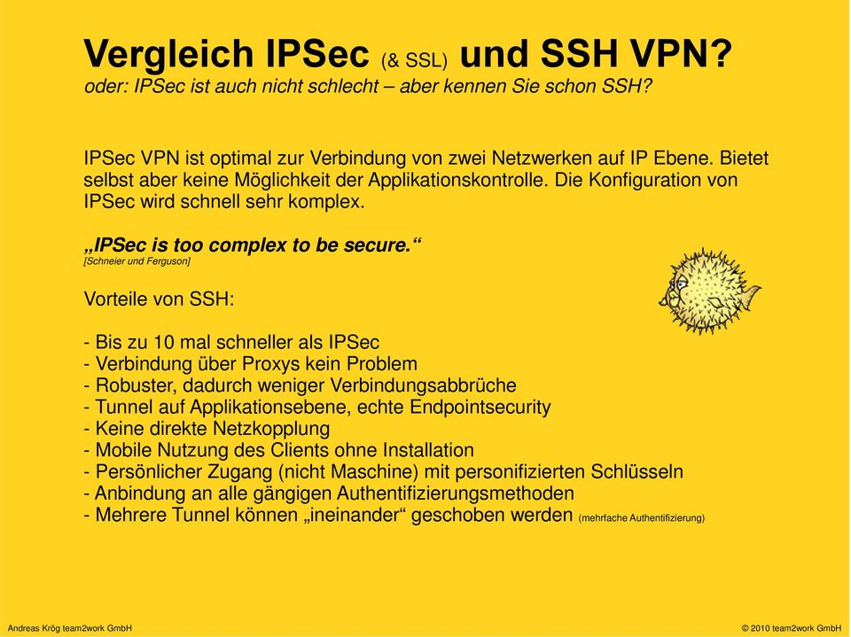 [Schneier und Ferguson] Vorteile von SSH: - Bis zu 10 mal schneller als IPSec - Verbindung über Proxys kein Problem - Robuster, dadurch weniger Verbindungsabbrüche - Tunnel auf Applikationsebene,