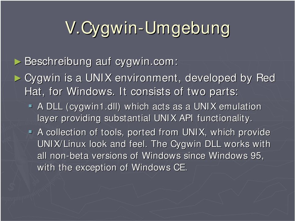 A DLL (cygwin1.dll) which acts as a UNIX emulation layer providing substantial UNIX API functionality.