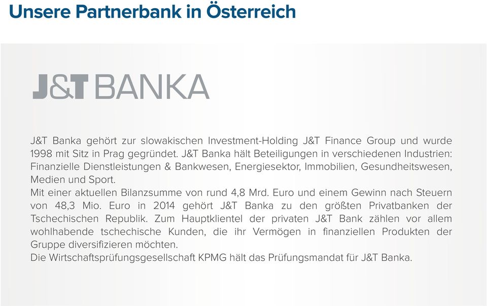 Mit einer aktuellen Bilanzsumme von rund 4,8 Mrd. Euro und einem Gewinn nach Steuern von 48,3 Mio. Euro in 2014 gehört J&T Banka zu den größten Privatbanken der Tschechischen Republik.