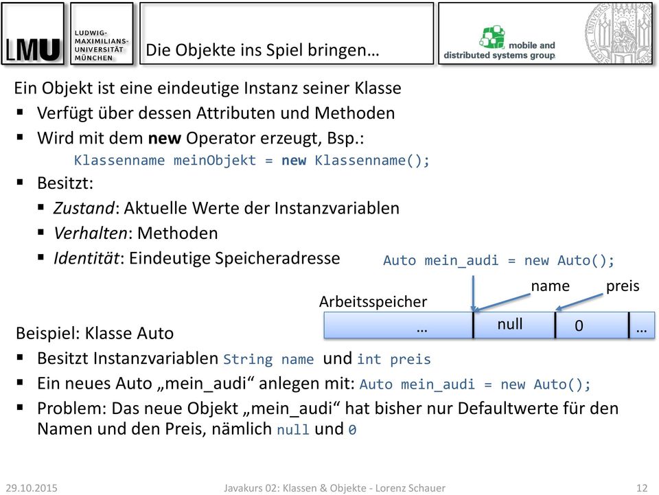 Auto mein_audi = new Auto(); name Beispiel: Klasse Auto Besitzt Instanzvariablen String name und int preis Ein neues Auto mein_audi anlegen mit: Auto mein_audi = new Auto();