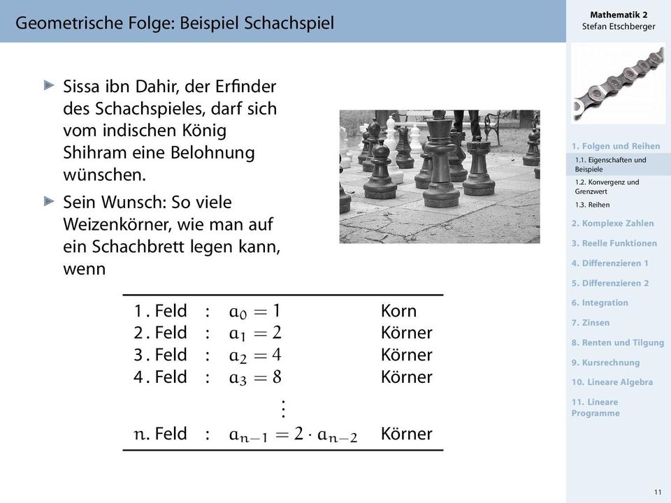 Feld : a 2 = 4 Körner 4. Feld : a 3 = 8 Körner. n. Feld : a n 1 = 2 a n 2 Körner 1. Folgen und Reihen 1.1. Eigenschaften und Beispiele 1.2. Konvergenz und Grenzwert 1.3. Reihen 2.