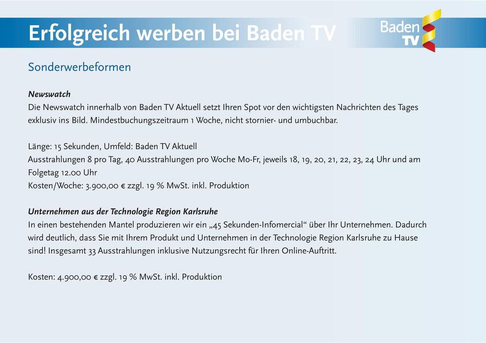 Länge: 15 Sekunden, Umfeld: Baden TV Aktuell Ausstrahlungen 8 pro Tag, 40 Ausstrahlungen pro Woche Mo-Fr, jeweils 18, 19, 20, 21, 22, 23, 24 Uhr und am Folgetag 12.00 Uhr Kosten/Woche: 3.900,00 zzgl.