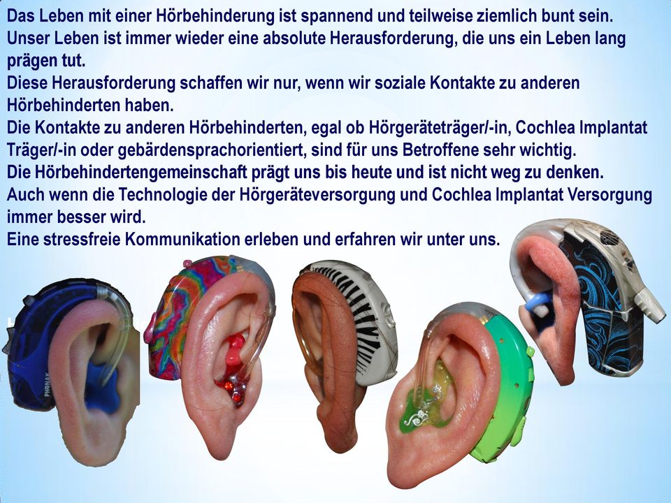 Die Kontakte zu anderen Hörbehinderten, egal ob Hörgeräteträger/-in, Cochlea Implantat Träger/-in oder gebärdensprachorientiert, sind für uns Betroffene sehr wichtig.