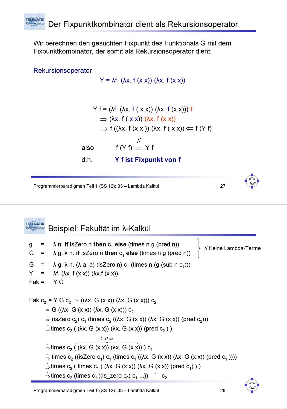 = Y f ist Fixpunkt von f Programmierparadigmen Teil 1 (SS 12): 03 Lambda Kalkül 27 Beispiel: Fakultät im λ-kalkül g = λ n. if iszero n then c 1 else (times n g (pred n)) G = λ g. λ n. if iszero n then c 1 else (times n g (pred n)) // Keine Lambda-Terme G = λ g.