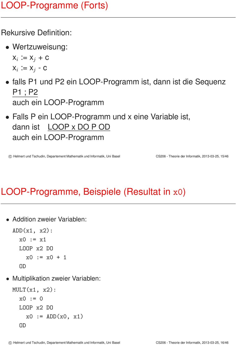 Theorie der Informatik, 2013-03-25, 15/46 LOOP-Programme, Beispiele (Resultat in x0) Addition zweier Variablen: ADD(x1, x2): x0 := x1 LOOP x2 DO x0 := x0 + 1 OD Multiplikation zweier
