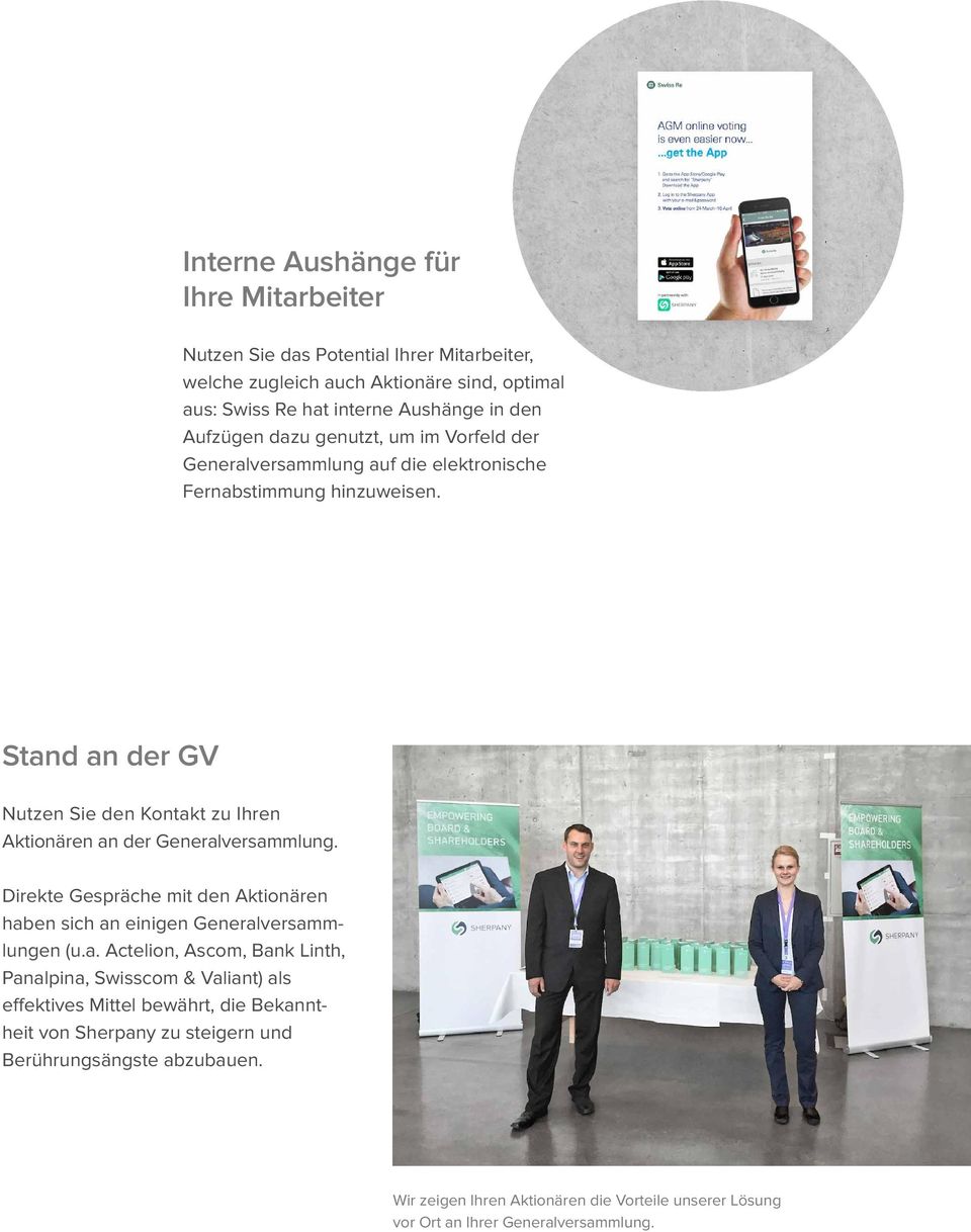 Stand an der GV Nutzen Sie den Kontakt zu Ihren Aktionären an der Generalversammlung. Direkte Gespräche mit den Aktionären haben sich an einigen Generalversammlungen (u.a. Actelion, Ascom, Bank Linth, Panalpina, Swisscom & Valiant) als effektives Mittel bewährt, die Bekanntheit von Sherpany zu steigern und Berührungsängste abzubauen.