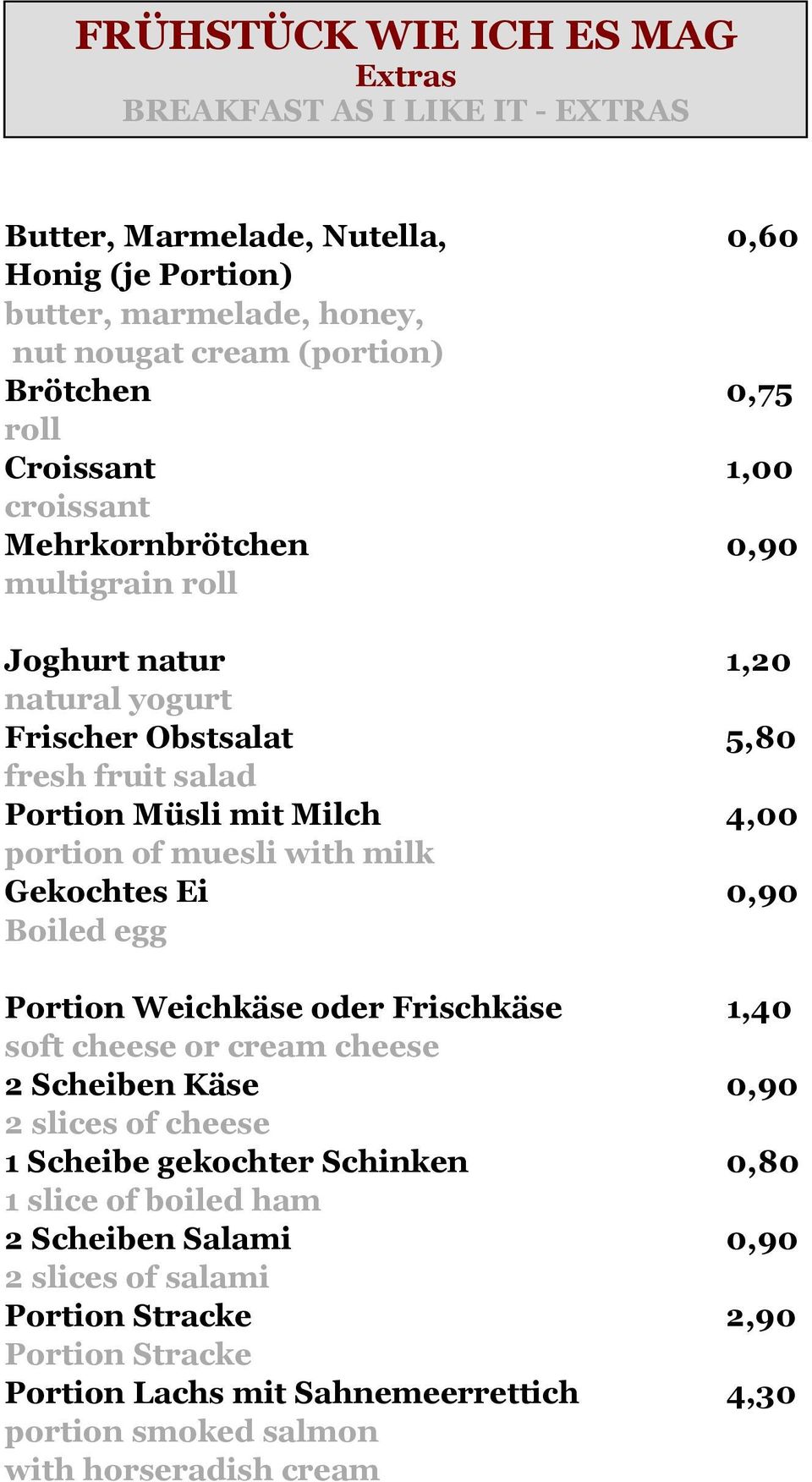 milk Gekochtes Ei 0,90 Boiled egg Portion Weichkäse oder Frischkäse 1,40 soft cheese or cream cheese 2 Scheiben Käse 0,90 2 slices of cheese 1 Scheibe gekochter Schinken 0,80 1