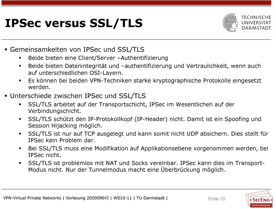 Unterschiede zwischen IPSec und SSL/TLS SSL/TLS arbeitet auf der Transportschicht, IPSec im Wesentlichen auf der Verbindungschicht. SSL/TLS schützt den IP-Protokollkopf (IP-Header) nicht.