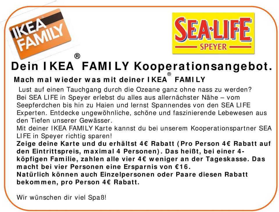 Entdecke ungewöhnliche, schöne und faszinierende Lebewesen aus den Tiefen unserer Gewässer. Mit deiner IKEA FAMILY Karte kannst du bei unserem Kooperationspartner SEA LIFE in Speyer richtig sparen!