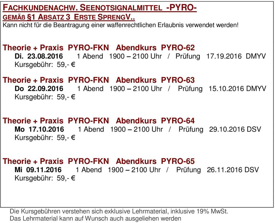 2016 1 Abend 1900 2100 Uhr / Prüfung 15.10.2016 DMYV Kursgebühr: 59,- Theorie + Praxis PYRO-FKN Abendkurs PYRO-64 Mo 17.10.2016 1 Abend 1900 2100 Uhr / Prüfung 29.10.2016 DSV Kursgebühr: 59,- Theorie + Praxis PYRO-FKN Abendkurs PYRO-65 Mi 09.