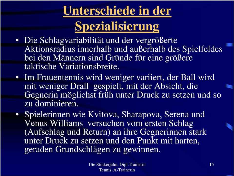 Im Frauentennis wird weniger variiert, der Ball wird mit weniger Drall gespielt, mit der Absicht, die Gegnerin möglichst früh unter Druck zu setzen und so zu